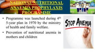 NATIONAL NUTRITIONAL
ANAEMIA PROPHYLAXIS
PROGRAMME
• Programme was launched during 4th
5-year plan in 1970 by the ministry
of health and family welfare.
• Prevention of nutritional anemia in
mothers and children
 