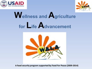 Wellness and Agriculture forLifeAdvancement A food security program supported by Food For Peace (2009-2014) 