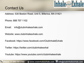 Contact Us
Address: 530 Boston Road, Unit 5, Billerica, MA 01821
Phone: 888 707 1102
Email: info@clubinhaleexhale.com
Website: www.clubinhaleexhale.com
Facebook: https://www.facebook.com/ClubInhaleExhale
Twitter: https://twitter.com/clubinhaleexhal
Youtube: https://www.youtube.com/c/clubinhaleexhale
Phone: +1 888-707-1102 @ www.clubinhaleexhale.com info@clubinhaleexhale.com
 