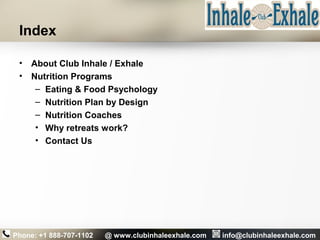 Index
• About Club Inhale / Exhale
• Nutrition Programs
– Eating & Food Psychology
– Nutrition Plan by Design
– Nutrition Coaches
• Why retreats work?
• Contact Us
Phone: +1 888-707-1102 @ www.clubinhaleexhale.com info@clubinhaleexhale.com
 