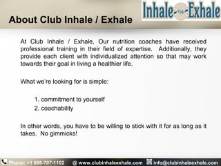 About Club Inhale / Exhale
At Club Inhale / Exhale, Our nutrition coaches have received
professional training in their field of expertise. Additionally, they
provide each client with individualized attention so that may work
towards their goal in living a healthier life.
What we’re looking for is simple:
1. commitment to yourself
2. coachability
In other words, you have to be willing to stick with it for as long as it
takes. No gimmicks!
Phone: +1 888-707-1102 @ www.clubinhaleexhale.com info@clubinhaleexhale.com
 