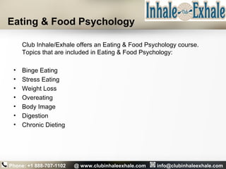 Eating & Food Psychology
Club Inhale/Exhale offers an Eating & Food Psychology course.
Topics that are included in Eating & Food Psychology:
• Binge Eating
• Stress Eating
• Weight Loss
• Overeating
• Body Image
• Digestion
• Chronic Dieting
Phone: +1 888-707-1102 @ www.clubinhaleexhale.com info@clubinhaleexhale.com
 