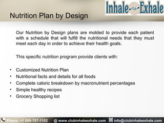 Nutrition Plan by Design
Our Nutrition by Design plans are molded to provide each patient
with a schedule that will fulfill the nutritional needs that they must
meet each day in order to achieve their health goals.
This specific nutrition program provide clients with:
• Customized Nutrition Plan
• Nutritional facts and details for all foods
• Complete caloric breakdown by macronutrient percentages
• Simple healthy recipes
• Grocery Shopping list
Phone: +1 888-707-1102 @ www.clubinhaleexhale.com info@clubinhaleexhale.com
 
