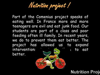 Part of the Comenius project speaks of
eating well. In France more and more
teenagers are evil and eat junk food. Our
students are part of a class and poor
feeding often ill family. In recent years,
we do to prevent them eat better. The
project has allowed us to expand
interventions to teach them to eat
better.
 