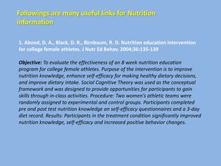 Followings are many useful links for Nutrition
information

1. Abood, D. A., Black, D. R., Birnbaum, R. D. Nutrition education intervention
for college female athletes. J Nutr Ed Behav. 2004;36:135-139

Objective: To evaluate the effectiveness of an 8 week nutrition education
program for college female athletes. Purpose of the intervention is to improve
nutrition knowledge, enhance self-efficacy for making healthy dietary decisions,
and improve dietary intake. Social Cognitive Theory was used as the conceptual
framework and was designed to provide opportunities for participants to gain
skills through in-class activities. Procedure: Two women’s athletic teams were
randomly assigned to experimental and control groups. Participants completed
pre and post test nutrition knowledge an self-efficacy questionnaires and a 3-day
diet record. Results: Participants in the treatment condition significantly improved
nutrition knowledge, self-efficacy and increased positive behavior changes.
 