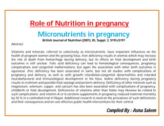 Role of Nutrition in pregnancy
Micronutrients in pregnancy
British Journal of Nutrition (2001), 85, Suppl. 2, S193±S197
Abstract
Vitamins and minerals, referred to collectively as micronutrients, have important influences on the
health of pregnant women and the growing fetus. Iron deficiency results in anemia which may increase
the risk of death from hemorrhage during delivery, but its effects on fetal development and birth
outcomes is still unclear. Folic acid deficiency can lead to hematological consequences, pregnancy
complications and congenital malformations, but again the association with other birth outcomes is
equivocal. Zinc deficiency has been associated in some, but not all studies with complications of
pregnancy and delivery, as well as with growth retardation,congenital abnormalities and retarded
neurobehavioral and immunological development in the fetus. Iodine deficiency during pregnancy
results in cretinism and possible fetal wastage and preterm delivery. Deficiency of other minerals such as
magnesium, selenium, copper, and calcium has also been associated with complications of pregnancy,
childbirth or fetal development. Deficiencies of vitamins other than folate may likewise be related to
such complications; and vitamin A or b-carotene supplements in pregnancy reduced maternal mortality
by 50 % in a controlled trial in Nepal. Additional research is need on the prevalence of such deficiencies
and their consequences and on cost-effective public health interventions for their control.

Complied By : Asma Saleem

 