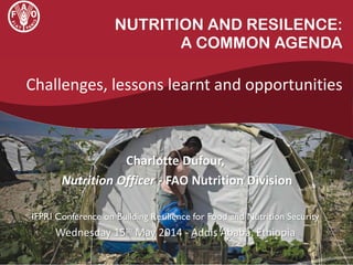 NUTRITION AND RESILENCE:
A COMMON AGENDA
Challenges, lessons learnt and opportunities
Charlotte Dufour,
Nutrition Officer - FAO Nutrition Division
IFPRI Conference on Building Resilience for Food and Nutrition Security
Wednesday 15th May 2014 - Addis Ababa, Ethiopia
 