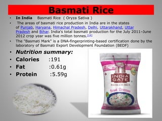 Basmati Rice
• In India Basmati Rice ( Oryza Sativa )
• The areas of basmati rice production in India are in the states
of Punjab, Haryana, Himachal Pradesh, Delhi, Uttarakhand, Uttar
Pradesh and Bihar. India's total basmati production for the July 2011–June
2012 crop year was five million tonnes.[14]
• The "Basmati Mark" is a DNA-fingerprinting-based certification done by the
laboratory of Basmati Export Development Foundation (BEDF)
• Nutrition summary:
• Calories :191
• Fat :0.61g
• Protein :5.59g
 