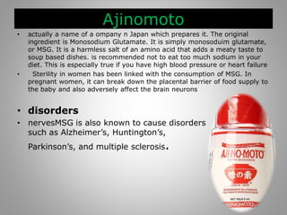 Ajinomoto
• actually a name of a ompany n Japan which prepares it. The original
ingredient is Monosodium Glutamate. It is simply monosoduim glutamate,
or MSG. It is a harmless salt of an amino acid that adds a meaty taste to
soup based dishes. is recommended not to eat too much sodium in your
diet. This is especially true if you have high blood pressure or heart failure
• Sterility in women has been linked with the consumption of MSG. In
pregnant women, it can break down the placental barrier of food supply to
the baby and also adversely affect the brain neurons
• disorders
• nervesMSG is also known to cause disorders
such as Alzheimer’s, Huntington’s,
Parkinson’s, and multiple sclerosis.
 