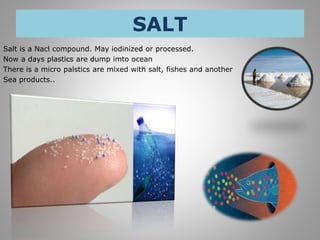SALT
Salt is a Nacl compound. May iodinized or processed.
Now a days plastics are dump imto ocean
There is a micro palstics are mixed with salt, fishes and another
Sea products..
 