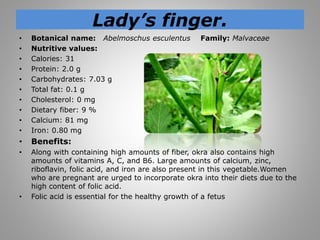Lady’s finger.
• Botanical name: Abelmoschus esculentus Family: Malvaceae
• Nutritive values:
• Calories: 31
• Protein: 2.0 g
• Carbohydrates: 7.03 g
• Total fat: 0.1 g
• Cholesterol: 0 mg
• Dietary fiber: 9 %
• Calcium: 81 mg
• Iron: 0.80 mg
• Benefits:
• Along with containing high amounts of fiber, okra also contains high
amounts of vitamins A, C, and B6. Large amounts of calcium, zinc,
riboflavin, folic acid, and iron are also present in this vegetable.Women
who are pregnant are urged to incorporate okra into their diets due to the
high content of folic acid.
• Folic acid is essential for the healthy growth of a fetus
 