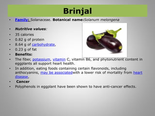 Brinjal
• Family: Solanaceae. Botanical name:Solanum melongena
• Nutritive values:
• 35 calories
• 0.82 g of protein
• 8.64 g of carbohydrate,
• 0.23 g of fat
• Benefits:
• The fiber, potassium, vitamin C, vitamin B6, and phytonutrient content in
eggplants all support heart health.
• In addition, eating foods containing certain flavonoids, including
anthocyanins, may be associatedwith a lower risk of mortality from heart
disease,
• Cancer
• Polyphenols in eggplant have been shown to have anti-cancer effects.
 