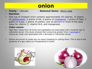 onion
• Family : Lillaceae ; Botanical Name: Allium cepa
• Nutrition
• One cup of chopped onion contains approximately 64 calories, 15 grams
of carbohydrate, 0 grams of fat, 0 grams of cholesterol, 3 grams of fiber, 7
grams of sugar, 2 grams of protein, and 10 percent or more of the daily
value for vitamin C, vitamin B-6, and manganese.
• Colon cancer
• High fiber intake from all fruits and vegetables are associated with a lowered risk of
colorectal cancer. One study showed that consuming greater than 7 servings of
onions per week was associated with a decrease in colorectal cancer.
• Onions are known to make you cry when chopping or cutting them. This is due to the
presence of a gas called syn-Propanethial-S-oxide.
 
