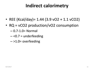 Indirect calorimetry
• REE (Kcal/day)= 1.44 (3.9 vO2 + 1.1 vCO2)
• RQ = vCO2 production/vO2 consumption
– 0.7-1.0= Normal
– <0.7 = underfeeding
– >1.0= overfeeding
8/7/2017 11
 