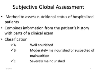 Subjective Global Assessment
• Method to assess nutritional status of hospitalized
patients
• Combines information from the patient’s history
with parts of a clinical exam
• Classification
A Well nourished
B Moderately malnourished or suspected of
malnutrition
C Severely malnourished
8/7/2017 4
 