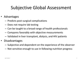 Subjective Global Assessment
• Advantages
– Predicts post-surgical complications
– Does not require lab testing
– Can be taught to a broad range of health professionals
– Compares favorably with objective measurements
– Validated in liver transplant, dialysis, and HIV patients
• Disadvantages
– Subjective and dependent on the experience of the observer
– Not sensitive enough to use in following nutrition progress
8/7/2017 7
 