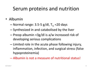 Serum proteins and nutrition
• Albumin
– Normal range: 3.5-5 g/dl, T½ =20 days
– Synthesized in and catabolised by the liver
– Preop albumin ˂3g/dl is a/w increased risk of
developing serious complications
– Limited role in the acute phase following injury,
inflammation, infection, and surgical stress (false
hypoproteinemia)
– Albumin is not a measure of nutritional status!
8/7/2017 8
 