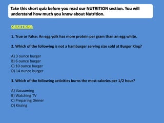 Take this short quiz before you read our NUTRITION section. You will
understand how much you know about Nutrition.

Questions:

1. True or False: An egg yolk has more protein per gram than an egg white.

2. Which of the following is not a hamburger serving size sold at Burger King?

A) 3 ounce burger
B) 6 ounce burger
C) 10 ounce burger
D) 14 ounce burger

3. Which of the following activities burns the most calories per 1/2 hour?

A) Vacuuming
B) Watching TV
C) Preparing Dinner
D) Kissing
 
