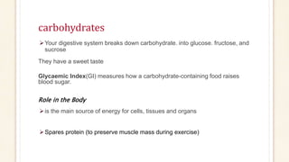 carbohydrates
Your digestive system breaks down carbohydrate. into glucose. fructose, and
sucrose
They have a sweet taste
Glycaemic Index(GI) measures how a carbohydrate-containing food raises
blood sugar.
Role in the Body
is the main source of energy for cells, tissues and organs
Spares protein (to preserve muscle mass during exercise)
 