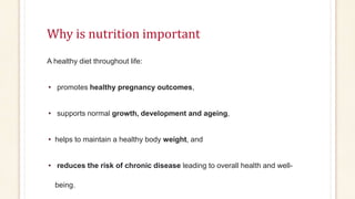 Why is nutrition important
A healthy diet throughout life:
• promotes healthy pregnancy outcomes,
• supports normal growth, development and ageing,
• helps to maintain a healthy body weight, and
• reduces the risk of chronic disease leading to overall health and well-
being.
 