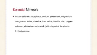 Essential Minerals
• include calcium, phosphorus, sodium, potassium, magnesium,
manganese, sulfur, chloride, iron, iodine, fluoride, zinc, copper,
selenium, chromium and cobalt (which is part of the vitamin
B12/cobalamine)
 