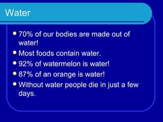 Water

  70%  of our bodies are made out of
   water!
  Most foods contain water.
  92% of watermelon is water!
  87% of an orange is water!
  Without water people die in just a few
   days.
 