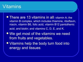 Vitamins

  There   are 13 vitamins in all: vitamin A; the
  vitamin B complex, which includes thiamine, riboflavin,
  niacin, vitamin B6, folic acid, vitamin B12 pantothenic
  acid, and biotin; and vitamins C, D, E, and K.
  We  get most of the vitamins we need
   from fruits and vegetables.
  Vitamins help the body turn food into
   energy and tissues
 