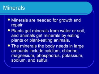 Minerals
  Minerals   are needed for growth and
   repair
  Plants get minerals from water or soil,
   and animals get minerals by eating
   plants or plant-eating animals.
  The minerals the body needs in large
   amounts include calcium, chlorine,
   magnesium, phosphorus, potassium,
   sodium, and sulfur.
 