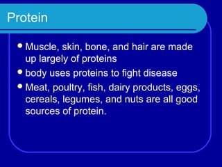 Protein

  Muscle,  skin, bone, and hair are made
   up largely of proteins
  body uses proteins to fight disease
  Meat, poultry, fish, dairy products, eggs,
   cereals, legumes, and nuts are all good
   sources of protein.
 