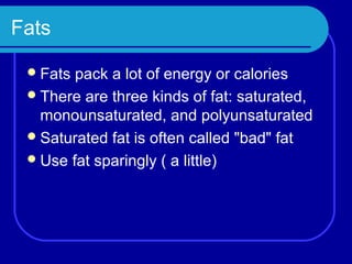 Fats

  Fats pack a lot of energy or calories
  There are three kinds of fat: saturated,
   monounsaturated, and polyunsaturated
  Saturated fat is often called "bad" fat
  Use fat sparingly ( a little)
 