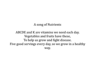 A song of Nutrients

    ABCDE and K are vitamins we need each day. 
          Vegetables and fruits have these, 
         To help us grow and Bight disease. 
Five good servings every day, so we grow in a healthy 
                        way. 
 