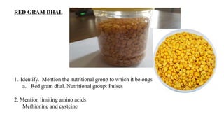 RED GRAM DHAL
1. Identify. Mention the nutritional group to which it belongs.
a. Red gram dhal. Nutritional group: Pulses
2. Mention limiting amino acids
Methionine and cysteine
 
