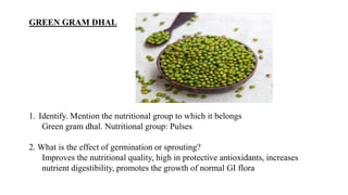 GREEN GRAM DHAL
1. Identify. Mention the nutritional group to which it belongs
Green gram dhal. Nutritional group: Pulses
2. What is the effect of germination or sprouting?
Improves the nutritional quality, high in protective antioxidants, increases
nutrient digestibility, promotes the growth of normal GI flora
 