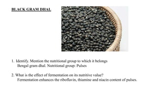 BLACK GRAM DHAL
1. Identify. Mention the nutritional group to which it belongs
Bengal gram dhal. Nutritional group: Pulses
2. What is the effect of fermentation on its nutritive value?
Fermentation enhances the riboflavin, thiamine and niacin content of pulses.
 