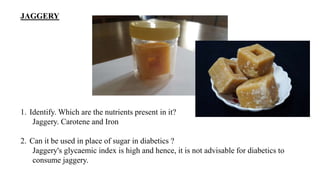 JAGGERY
1. Identify. Which are the nutrients present in it?
Jaggery. Carotene and Iron
2. Can it be used in place of sugar in diabetics ?
Jaggery's glycaemic index is high and hence, it is not advisable for diabetics to
consume jaggery.
 