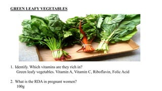 GREEN LEAFY VEGETABLES
1. Identify. Which vitamins are they rich in?
Green leafy vegetables. Vitamin A, Vitamin C, Riboflavin, Folic Acid
2. What is the RDA in pregnant women?
100g
 