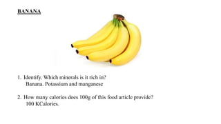 BANANA
1. Identify. Which minerals is it rich in?
Banana. Potassium and manganese
2. How many calories does 100g of this food article provide?
100 KCalories.
 