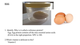 EGG
1. Identify. Why is it called a reference protein?
Egg. Egg protein contains all the nine essential amino acids
(EAA) in the right proportion. NPU is 100.
2.Which vitamin is deficient in this?
Vitamin C
 
