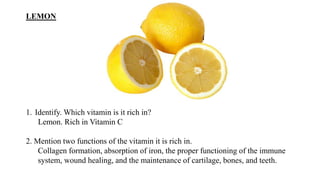 LEMON
1. Identify. Which vitamin is it rich in?
Lemon. Rich in Vitamin C
2. Mention two functions of the vitamin it is rich in.
Collagen formation, absorption of iron, the proper functioning of the immune
system, wound healing, and the maintenance of cartilage, bones, and teeth.
 