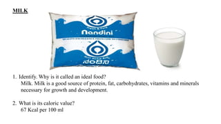 MILK
1. Identify. Why is it called an ideal food?
Milk. Milk is a good source of protein, fat, carbohydrates, vitamins and minerals
necessary for growth and development.
2. What is its caloric value?
67 Kcal per 100 ml
 