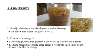 PAR BOILED RICE
1. Identify. Mention the nutritional group to which it belongs
• Par-boiled Rice. Nutritional group: Cereals
2. What are its advantages ?
• a. Steaming process: helps preserve a greater part of vitamins and minerals
• b. Drying process: hardens the grain, makes it resistant to insect invasion and
renders it suitable for storage.
 