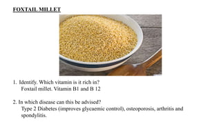 FOXTAIL MILLET
1. Identify. Which vitamin is it rich in?
Foxtail millet. Vitamin B1 and B 12
2. In which disease can this be advised?
Type 2 Diabetes (improves glycaemic control), osteoporosis, arthritis and
spondylitis.
 