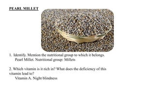 PEARL MILLET
1. Identify. Mention the nutritional group to which it belongs.
Pearl Millet. Nutritional group: Millets
2. Which vitamin is it rich in? What does the deficiency of this
vitamin lead to?
Vitamin A. Night blindness
 