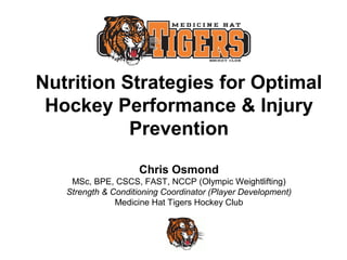 Nutrition Strategies for Optimal
Hockey Performance & Injury
Prevention
Chris Osmond
MSc, BPE, CSCS, FAST, NCCP (Olympic Weightlifting)
Strength & Conditioning Coordinator (Player Development)
Medicine Hat Tigers Hockey Club

 