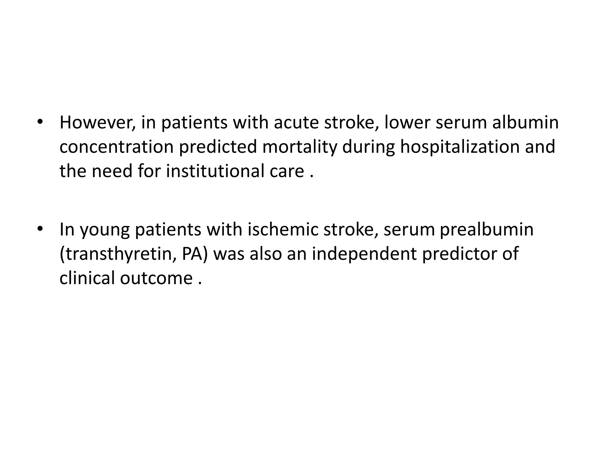 • However, in patients with acute stroke, lower serum albumin
concentration predicted mortality during hospitalization and
the need for institutional care .
• In young patients with ischemic stroke, serum prealbumin
(transthyretin, PA) was also an independent predictor of
clinical outcome .
 