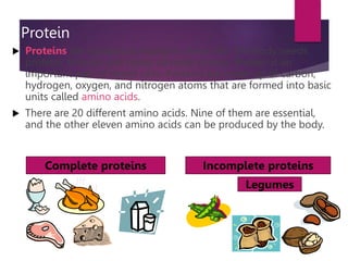 Protein
 Proteins are substances found in every cell. The body needs
proteins to build and repair all body tissues. Protein is an
important part of blood cells. Proteins are made up of carbon,
hydrogen, oxygen, and nitrogen atoms that are formed into basic
units called amino acids.
 There are 20 different amino acids. Nine of them are essential,
and the other eleven amino acids can be produced by the body.
Complete proteins Incomplete proteins
Legumes
 