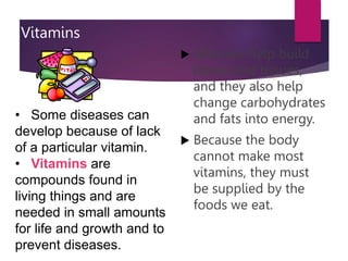 Vitamins
 Vitamins help build
bones and tissues,
and they also help
change carbohydrates
and fats into energy.
 Because the body
cannot make most
vitamins, they must
be supplied by the
foods we eat.
• Some diseases can
develop because of lack
of a particular vitamin.
• Vitamins are
compounds found in
living things and are
needed in small amounts
for life and growth and to
prevent diseases.
 