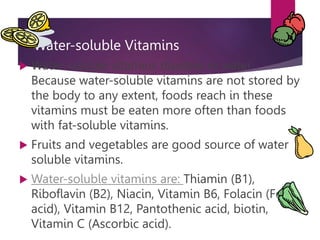 Water-soluble Vitamins
 Water-soluble vitamins dissolve in water.
Because water-soluble vitamins are not stored by
the body to any extent, foods reach in these
vitamins must be eaten more often than foods
with fat-soluble vitamins.
 Fruits and vegetables are good source of water
soluble vitamins.
 Water-soluble vitamins are: Thiamin (B1),
Riboflavin (B2), Niacin, Vitamin B6, Folacin (Folic
acid), Vitamin B12, Pantothenic acid, biotin,
Vitamin C (Ascorbic acid).
 