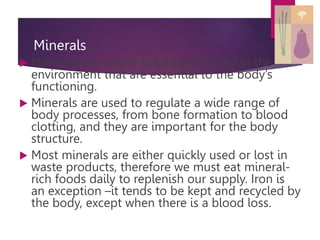 Minerals
 Minerals are simple substances found in the
environment that are essential to the body’s
functioning.
 Minerals are used to regulate a wide range of
body processes, from bone formation to blood
clotting, and they are important for the body
structure.
 Most minerals are either quickly used or lost in
waste products, therefore we must eat mineral-
rich foods daily to replenish our supply. Iron is
an exception –it tends to be kept and recycled by
the body, except when there is a blood loss.
 