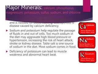 Major Minerals: calcium, phosphorus,
magnesium, potassium, sulfur, sodium, and chlorine
 Calcium keeps the nervous system working well
and is needed for blood clotting. Osteoporosis is
disease caused by calcium deficiency.
 Sodium and potassium help regulate the passage
of fluids in and out of cells. Too much sodium in
the diet may aggravate high blood pressure or
hypertension, increasing the risk of heart attack,
stroke or kidney disease. Table salt is one source
of sodium in the diet. Most sodium comes in food.
 Deficiency of potassium can lead to muscle
weakness and abnormal heart beat.
 